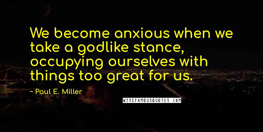 Paul E. Miller Quotes: We become anxious when we take a godlike stance, occupying ourselves with things too great for us.