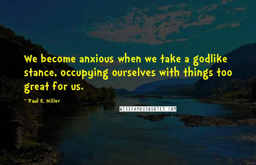 Paul E. Miller Quotes: We become anxious when we take a godlike stance, occupying ourselves with things too great for us.