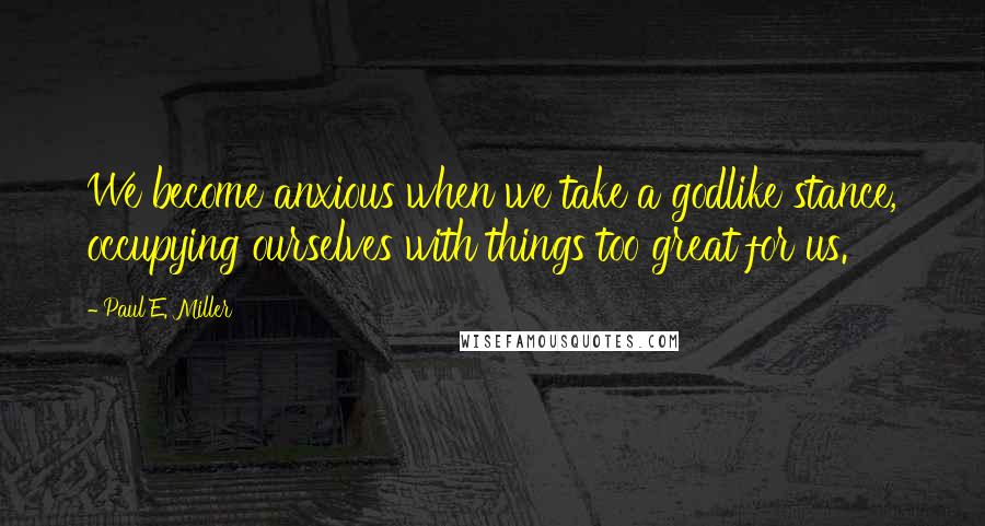 Paul E. Miller Quotes: We become anxious when we take a godlike stance, occupying ourselves with things too great for us.