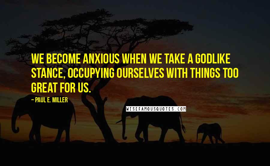Paul E. Miller Quotes: We become anxious when we take a godlike stance, occupying ourselves with things too great for us.