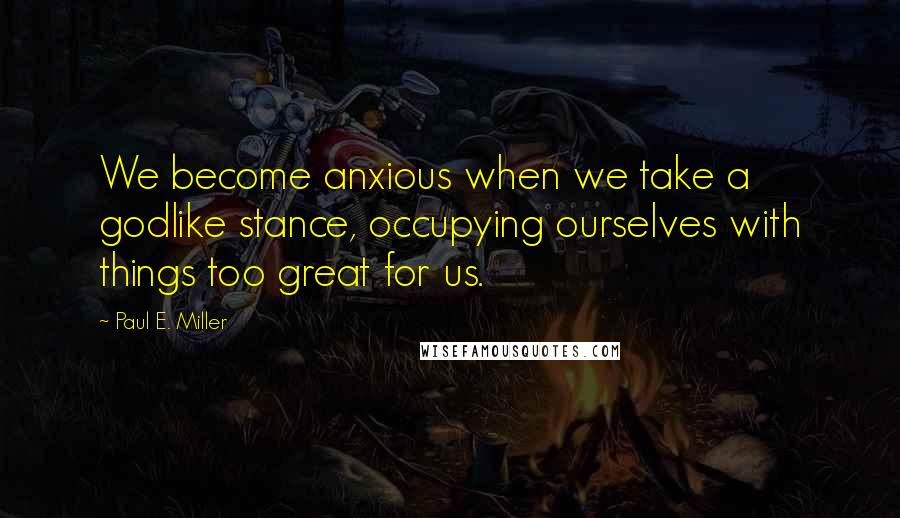 Paul E. Miller Quotes: We become anxious when we take a godlike stance, occupying ourselves with things too great for us.