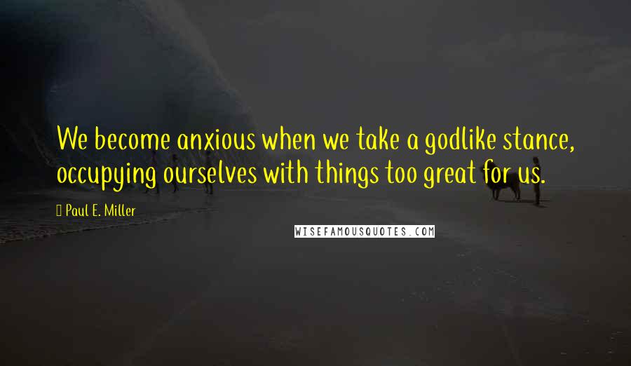 Paul E. Miller Quotes: We become anxious when we take a godlike stance, occupying ourselves with things too great for us.