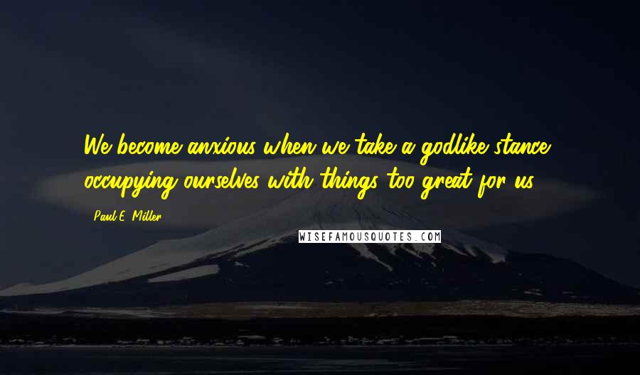 Paul E. Miller Quotes: We become anxious when we take a godlike stance, occupying ourselves with things too great for us.