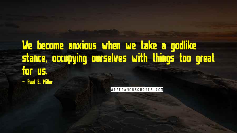 Paul E. Miller Quotes: We become anxious when we take a godlike stance, occupying ourselves with things too great for us.