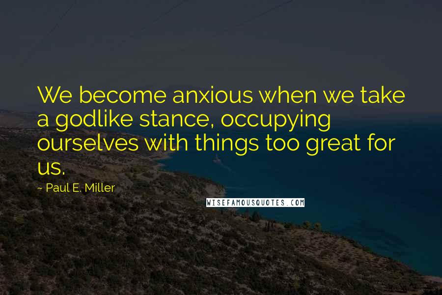 Paul E. Miller Quotes: We become anxious when we take a godlike stance, occupying ourselves with things too great for us.