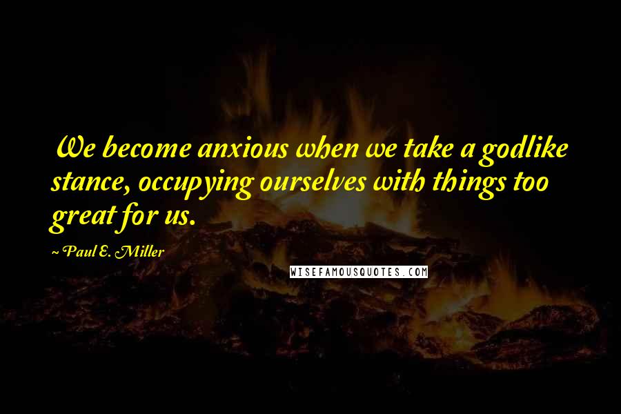 Paul E. Miller Quotes: We become anxious when we take a godlike stance, occupying ourselves with things too great for us.