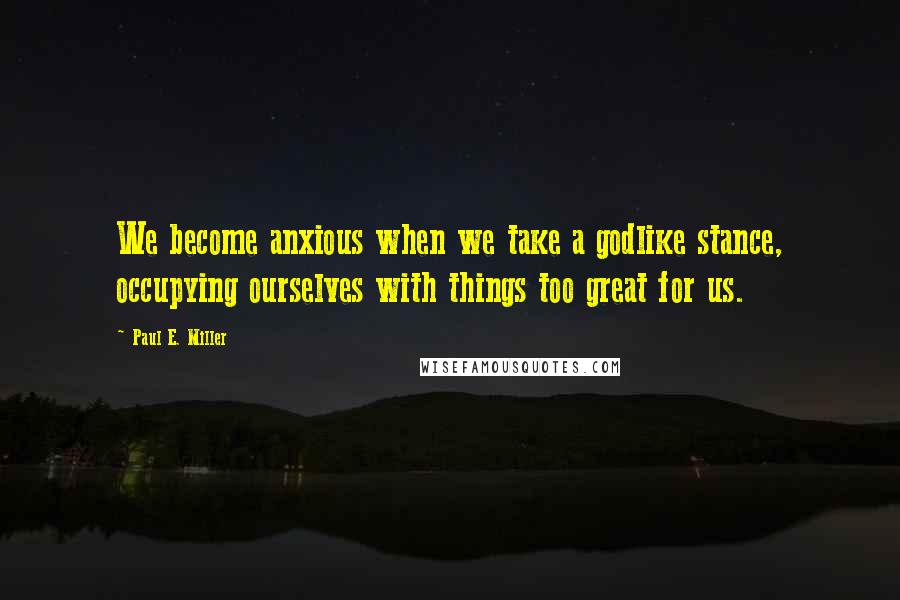 Paul E. Miller Quotes: We become anxious when we take a godlike stance, occupying ourselves with things too great for us.