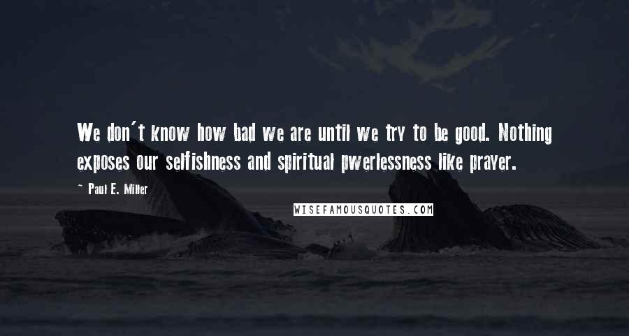 Paul E. Miller Quotes: We don't know how bad we are until we try to be good. Nothing exposes our selfishness and spiritual pwerlessness like prayer.