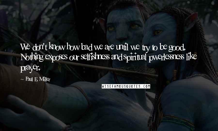 Paul E. Miller Quotes: We don't know how bad we are until we try to be good. Nothing exposes our selfishness and spiritual pwerlessness like prayer.