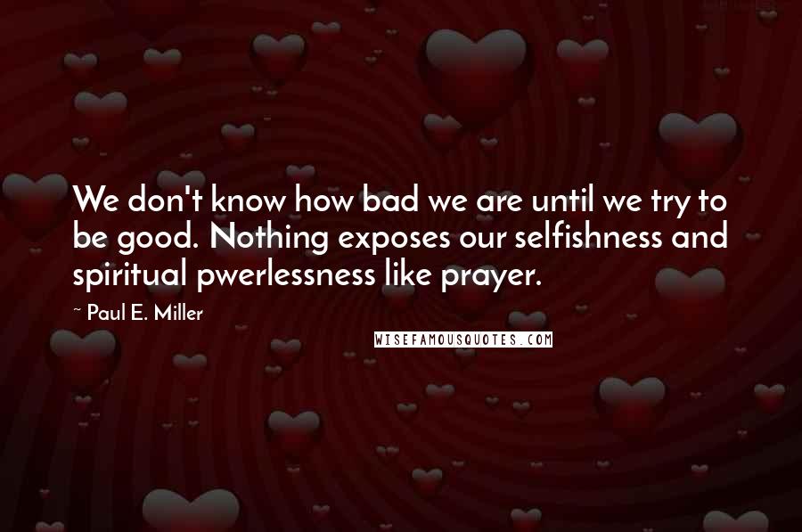 Paul E. Miller Quotes: We don't know how bad we are until we try to be good. Nothing exposes our selfishness and spiritual pwerlessness like prayer.