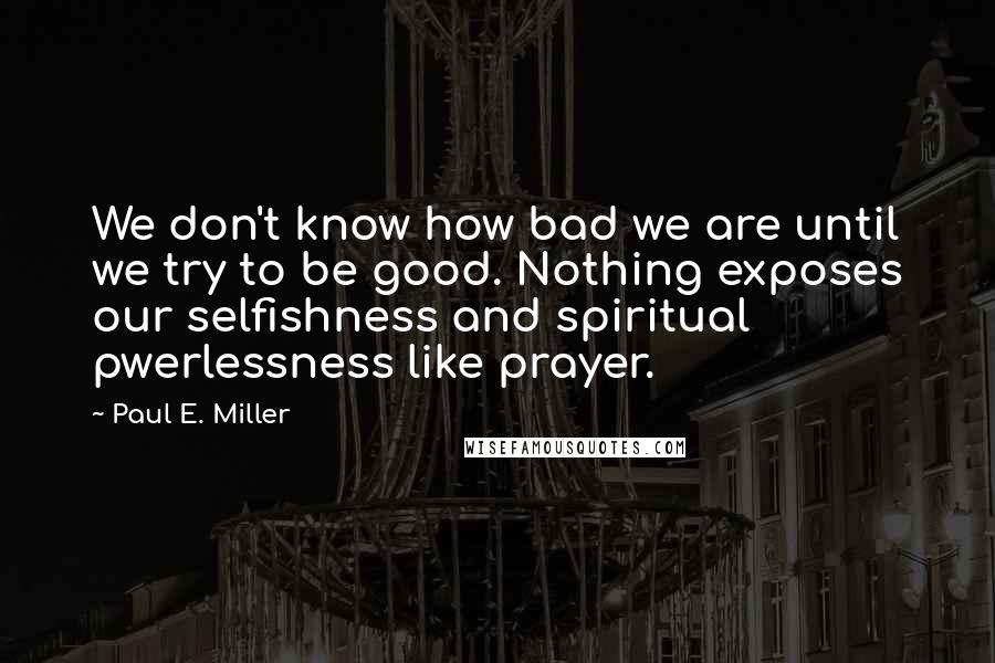 Paul E. Miller Quotes: We don't know how bad we are until we try to be good. Nothing exposes our selfishness and spiritual pwerlessness like prayer.