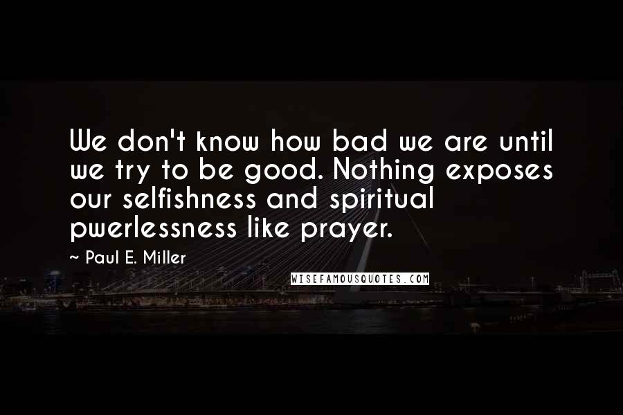 Paul E. Miller Quotes: We don't know how bad we are until we try to be good. Nothing exposes our selfishness and spiritual pwerlessness like prayer.