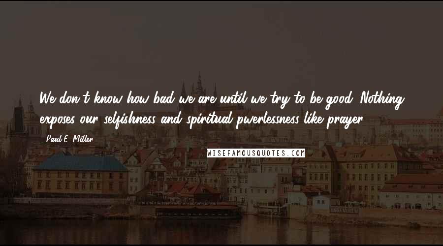 Paul E. Miller Quotes: We don't know how bad we are until we try to be good. Nothing exposes our selfishness and spiritual pwerlessness like prayer.