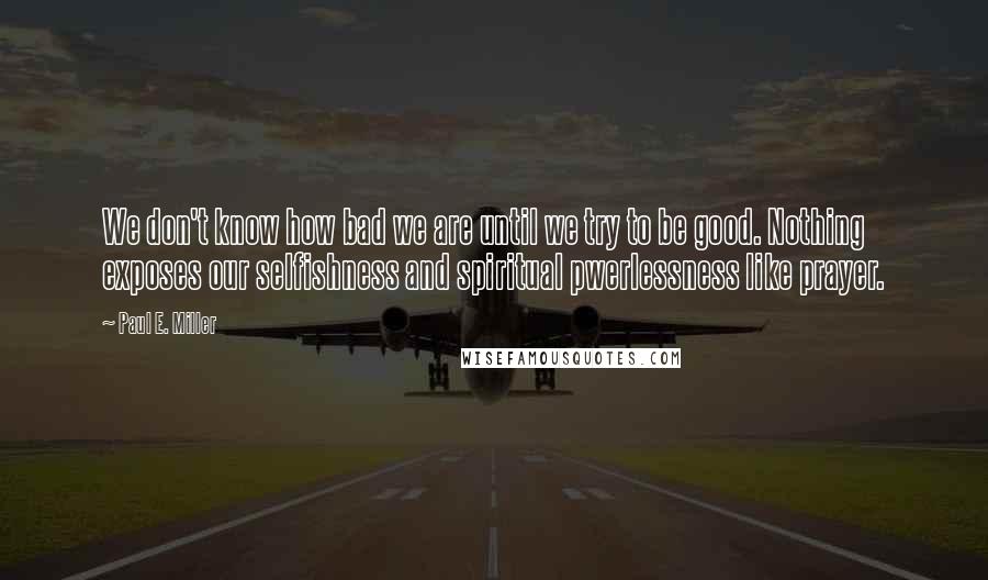 Paul E. Miller Quotes: We don't know how bad we are until we try to be good. Nothing exposes our selfishness and spiritual pwerlessness like prayer.