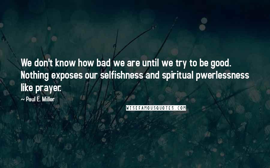 Paul E. Miller Quotes: We don't know how bad we are until we try to be good. Nothing exposes our selfishness and spiritual pwerlessness like prayer.