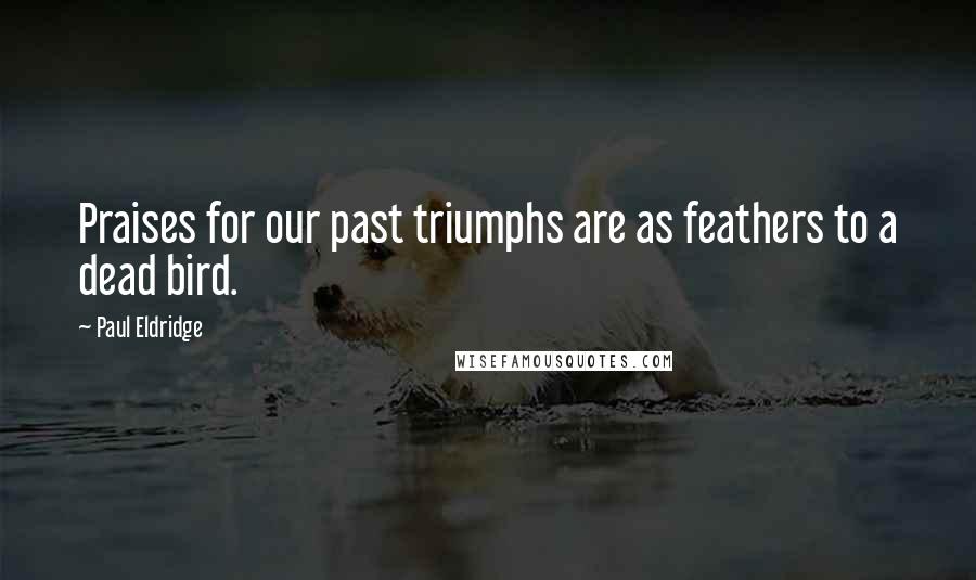 Paul Eldridge Quotes: Praises for our past triumphs are as feathers to a dead bird.