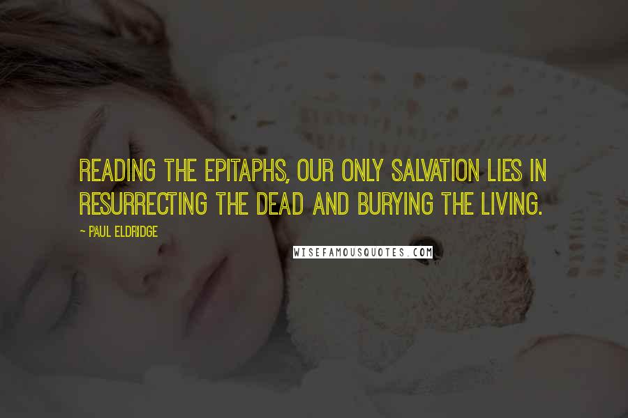 Paul Eldridge Quotes: Reading the epitaphs, our only salvation lies in resurrecting the dead and burying the living.