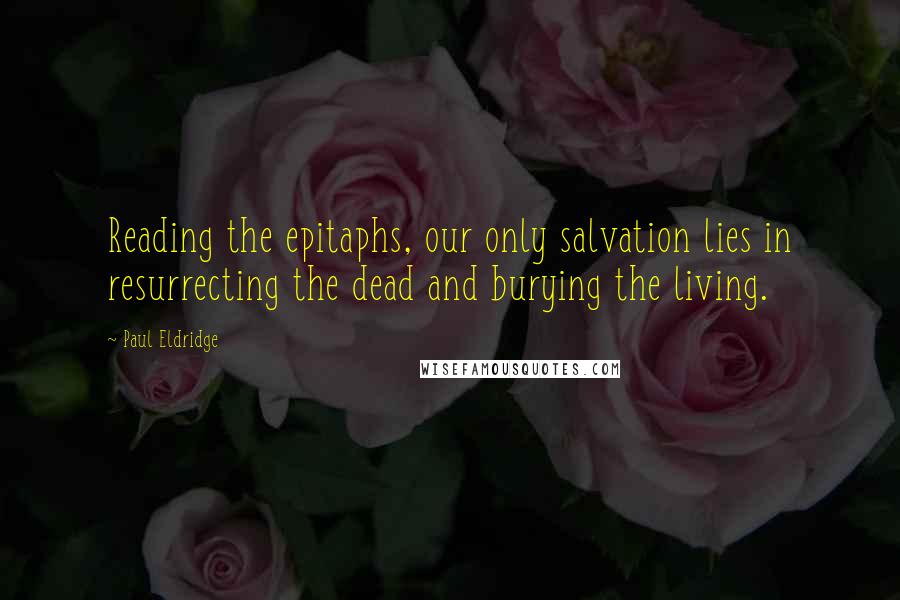 Paul Eldridge Quotes: Reading the epitaphs, our only salvation lies in resurrecting the dead and burying the living.