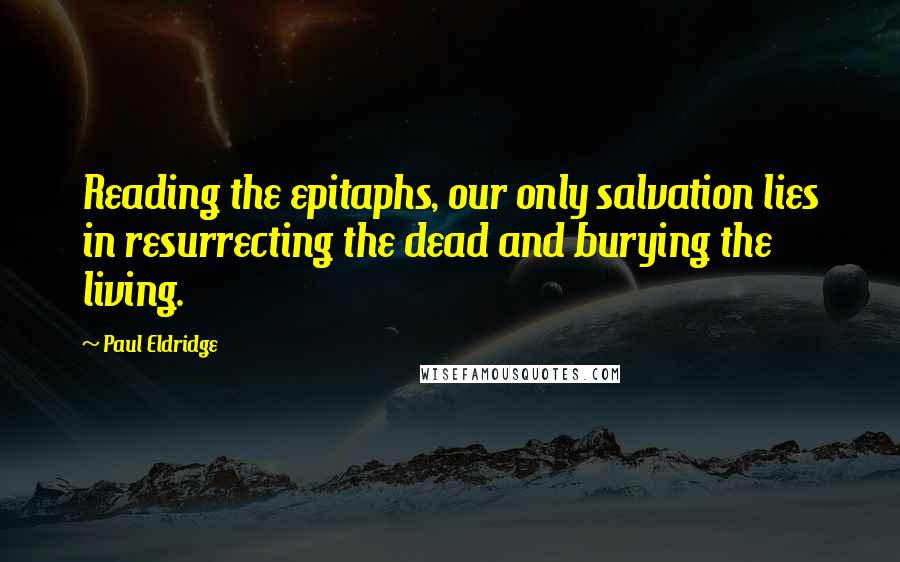 Paul Eldridge Quotes: Reading the epitaphs, our only salvation lies in resurrecting the dead and burying the living.