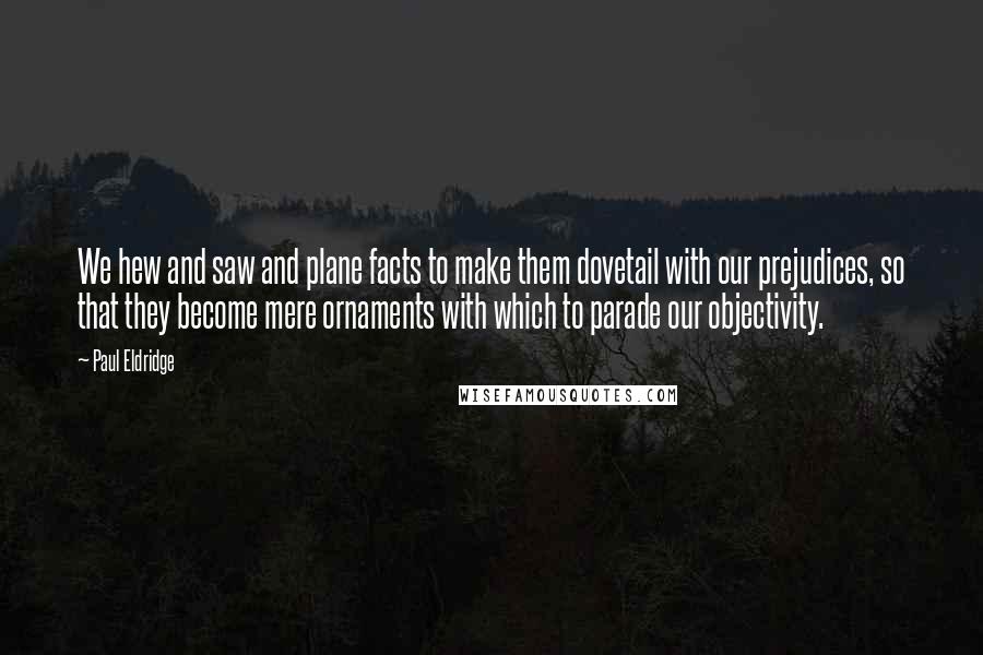 Paul Eldridge Quotes: We hew and saw and plane facts to make them dovetail with our prejudices, so that they become mere ornaments with which to parade our objectivity.