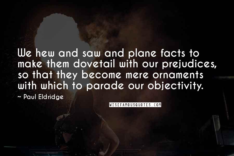 Paul Eldridge Quotes: We hew and saw and plane facts to make them dovetail with our prejudices, so that they become mere ornaments with which to parade our objectivity.