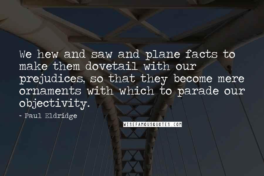 Paul Eldridge Quotes: We hew and saw and plane facts to make them dovetail with our prejudices, so that they become mere ornaments with which to parade our objectivity.