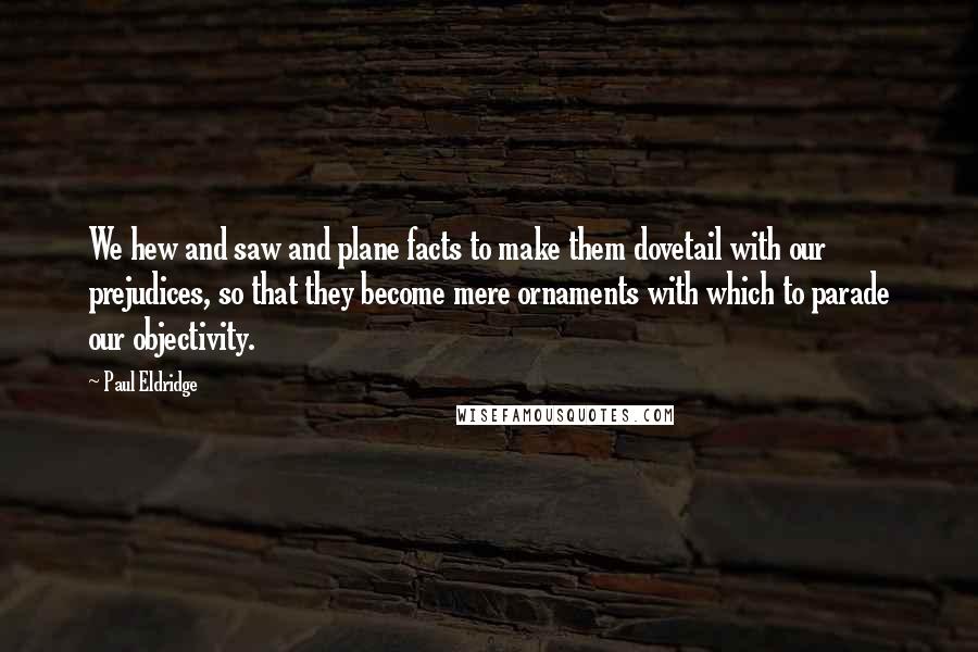 Paul Eldridge Quotes: We hew and saw and plane facts to make them dovetail with our prejudices, so that they become mere ornaments with which to parade our objectivity.