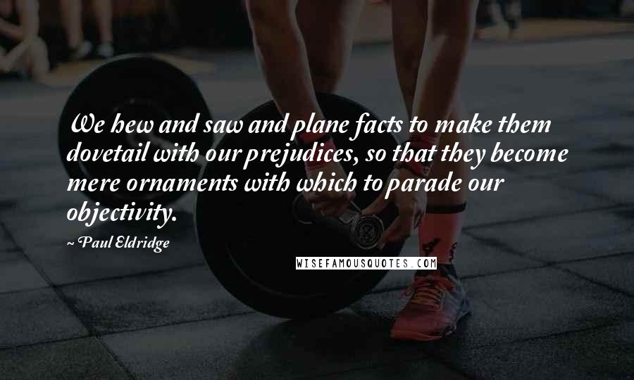 Paul Eldridge Quotes: We hew and saw and plane facts to make them dovetail with our prejudices, so that they become mere ornaments with which to parade our objectivity.