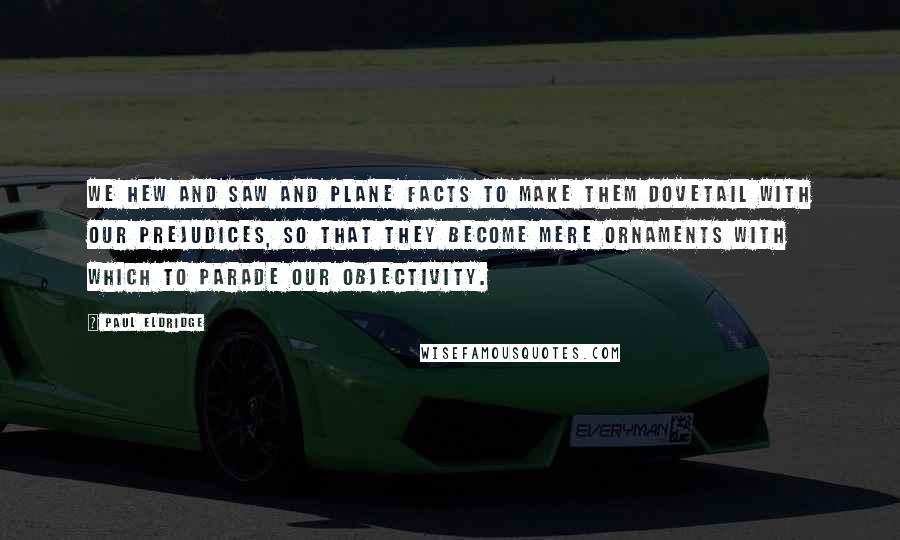 Paul Eldridge Quotes: We hew and saw and plane facts to make them dovetail with our prejudices, so that they become mere ornaments with which to parade our objectivity.