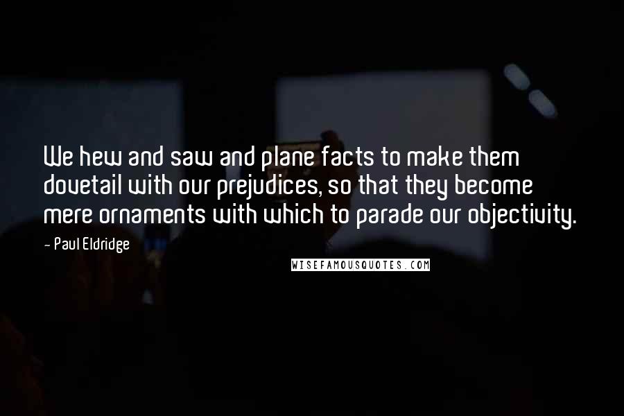 Paul Eldridge Quotes: We hew and saw and plane facts to make them dovetail with our prejudices, so that they become mere ornaments with which to parade our objectivity.