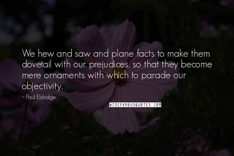 Paul Eldridge Quotes: We hew and saw and plane facts to make them dovetail with our prejudices, so that they become mere ornaments with which to parade our objectivity.