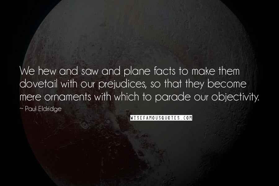 Paul Eldridge Quotes: We hew and saw and plane facts to make them dovetail with our prejudices, so that they become mere ornaments with which to parade our objectivity.