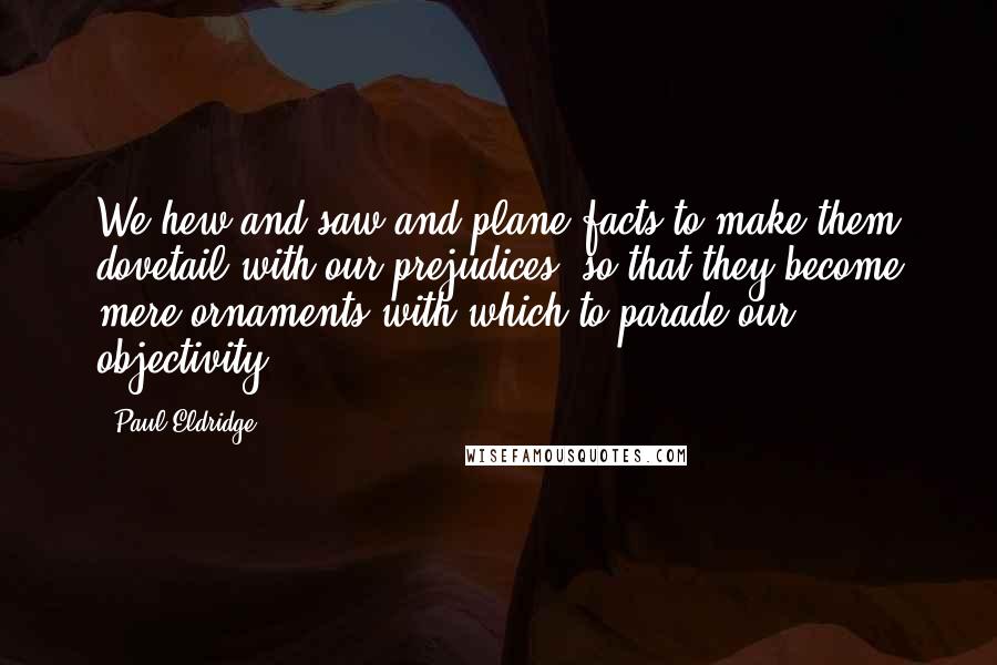 Paul Eldridge Quotes: We hew and saw and plane facts to make them dovetail with our prejudices, so that they become mere ornaments with which to parade our objectivity.