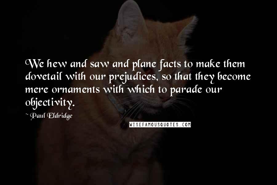 Paul Eldridge Quotes: We hew and saw and plane facts to make them dovetail with our prejudices, so that they become mere ornaments with which to parade our objectivity.