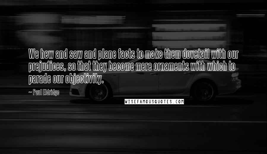 Paul Eldridge Quotes: We hew and saw and plane facts to make them dovetail with our prejudices, so that they become mere ornaments with which to parade our objectivity.