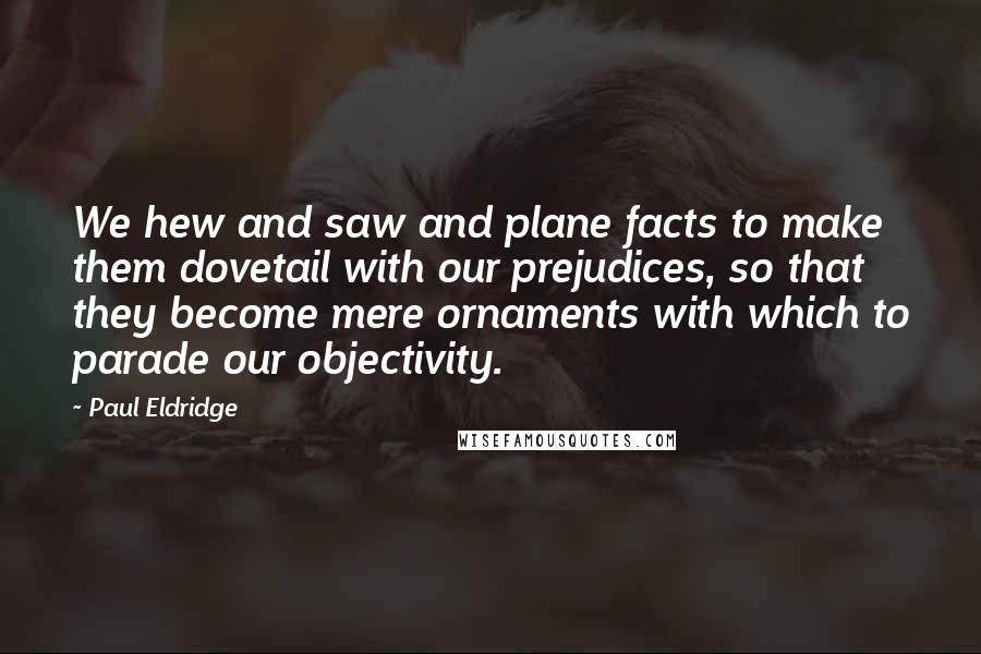Paul Eldridge Quotes: We hew and saw and plane facts to make them dovetail with our prejudices, so that they become mere ornaments with which to parade our objectivity.
