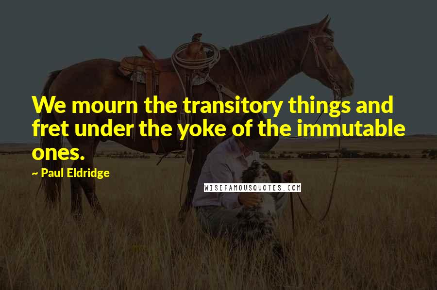 Paul Eldridge Quotes: We mourn the transitory things and fret under the yoke of the immutable ones.