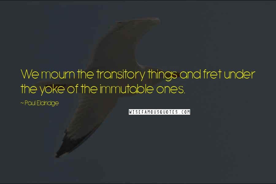 Paul Eldridge Quotes: We mourn the transitory things and fret under the yoke of the immutable ones.