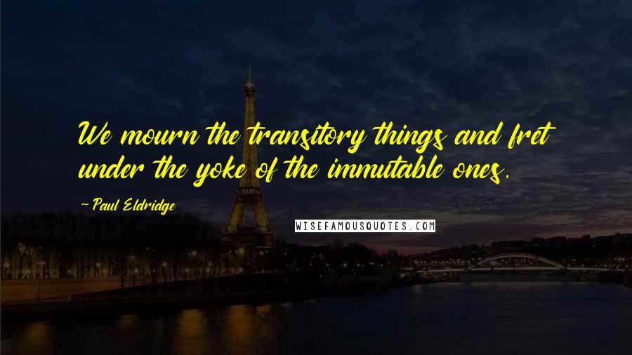 Paul Eldridge Quotes: We mourn the transitory things and fret under the yoke of the immutable ones.