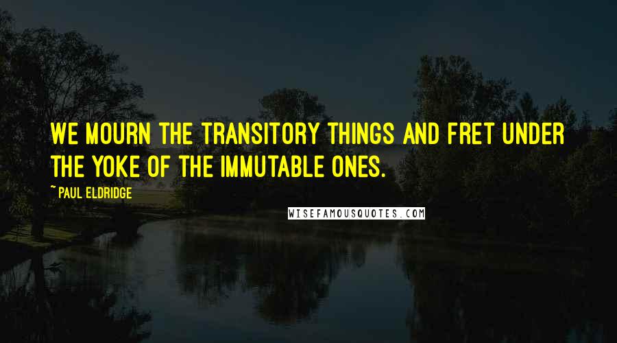 Paul Eldridge Quotes: We mourn the transitory things and fret under the yoke of the immutable ones.