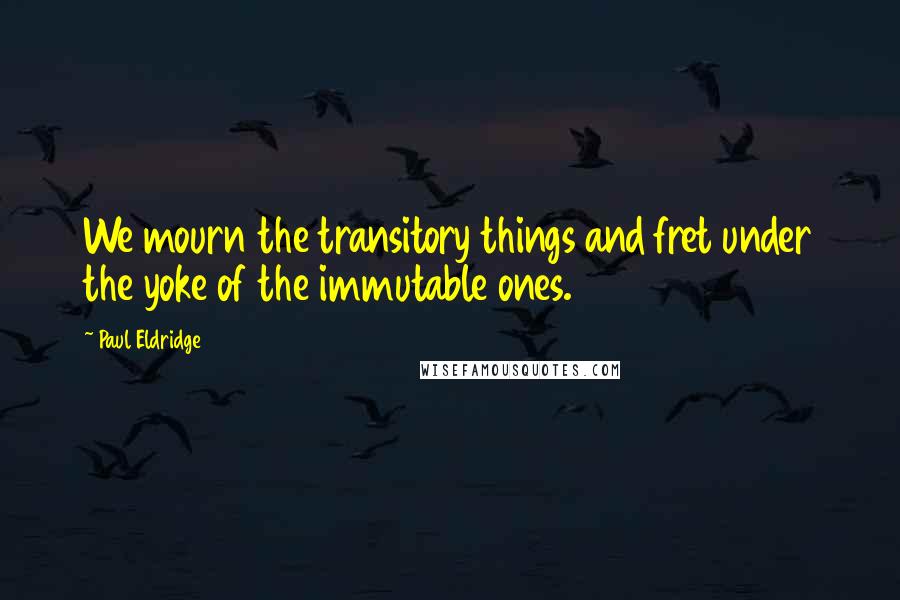 Paul Eldridge Quotes: We mourn the transitory things and fret under the yoke of the immutable ones.