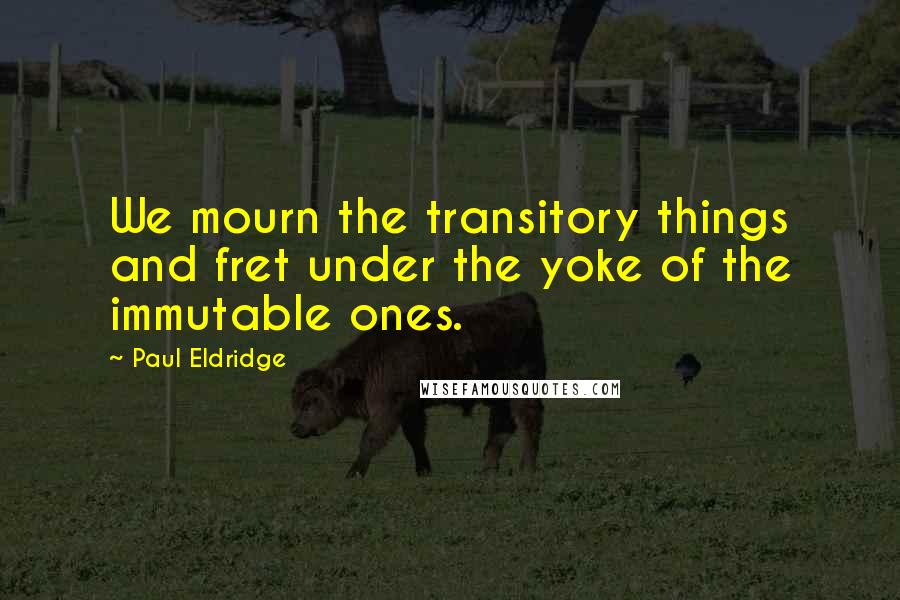 Paul Eldridge Quotes: We mourn the transitory things and fret under the yoke of the immutable ones.