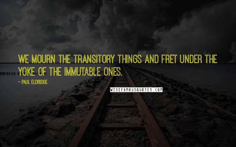 Paul Eldridge Quotes: We mourn the transitory things and fret under the yoke of the immutable ones.