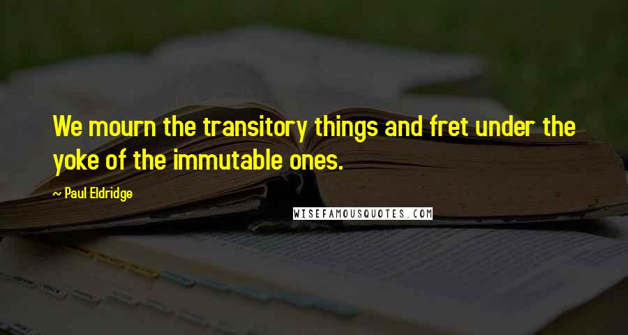 Paul Eldridge Quotes: We mourn the transitory things and fret under the yoke of the immutable ones.