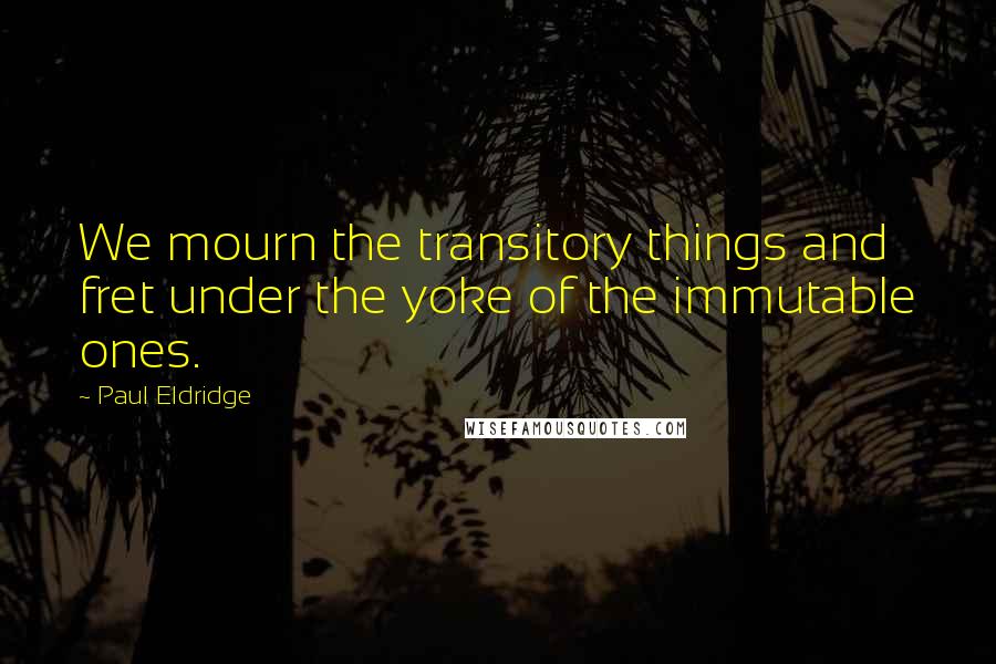 Paul Eldridge Quotes: We mourn the transitory things and fret under the yoke of the immutable ones.