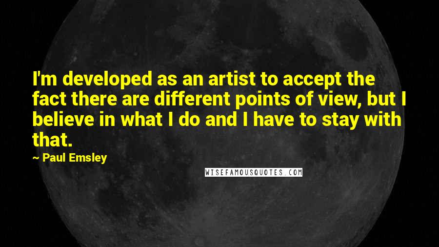 Paul Emsley Quotes: I'm developed as an artist to accept the fact there are different points of view, but I believe in what I do and I have to stay with that.