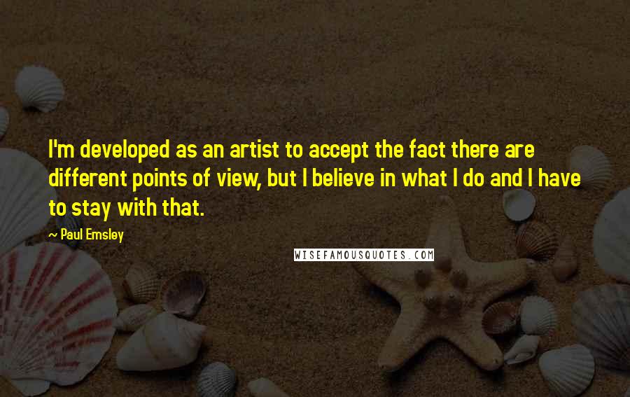 Paul Emsley Quotes: I'm developed as an artist to accept the fact there are different points of view, but I believe in what I do and I have to stay with that.