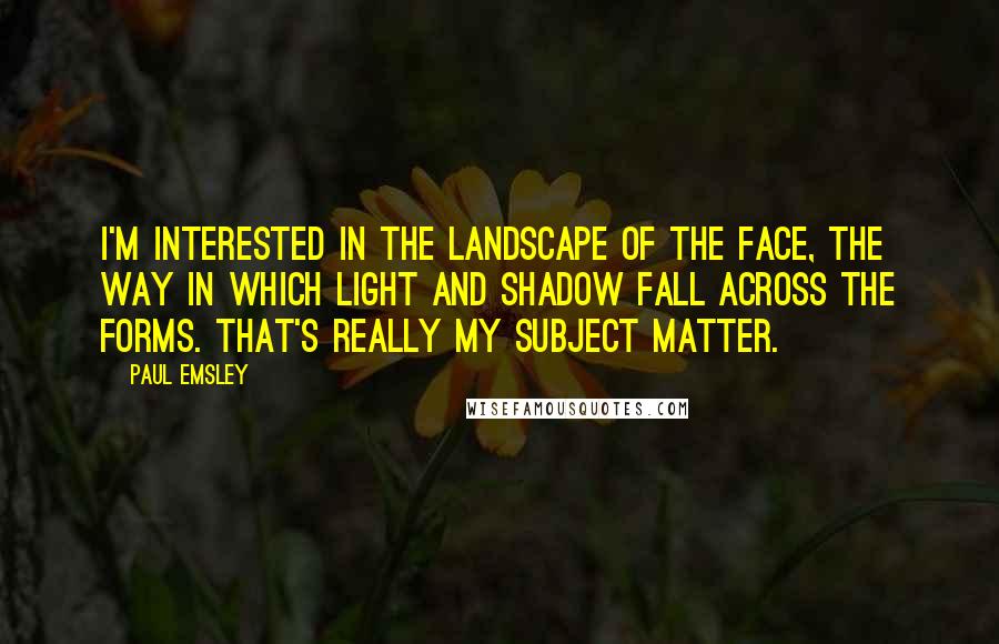 Paul Emsley Quotes: I'm interested in the landscape of the face, the way in which light and shadow fall across the forms. That's really my subject matter.