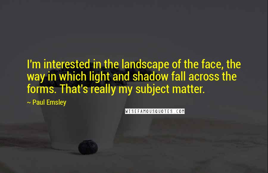 Paul Emsley Quotes: I'm interested in the landscape of the face, the way in which light and shadow fall across the forms. That's really my subject matter.