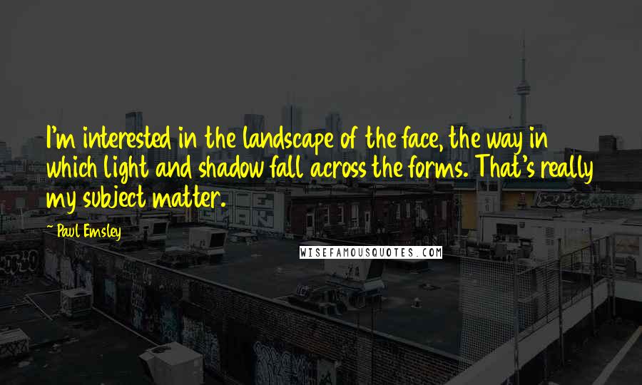 Paul Emsley Quotes: I'm interested in the landscape of the face, the way in which light and shadow fall across the forms. That's really my subject matter.